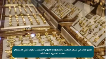 تغير جديد في سعر الذهب بالسعودية اليوم السبت.. تعرف على الأسعار حسب الأعيرة المختلفة